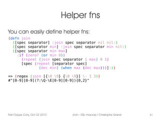 First Clojure Conj, Oct 22 2010 (not= DSL macros) / Christophe Grand 31
Helper fns
(defn join
([spec separator] (join spec separator nil nil))
([spec separator min] (join spec separator min nil))
([spec separator min max]
(if (zero? (or min 0))
(repeat (join spec separator 1 max) 0 1)
[spec (repeat [separator spec]
(dec min) (when max (dec max)))])))
=> (regex (join [{0 9} {0 9}] - 1 3))
#"[0-9][0-9](?:Q-E[0-9][0-9]){0,2}"
You can easily define helper fns:
 