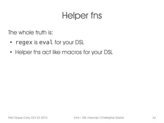 First Clojure Conj, Oct 22 2010 (not= DSL macros) / Christophe Grand 32
Helper fns
The whole truth is:
●
regex is eval for your DSL
●
Helper fns act like macros for your DSL
 