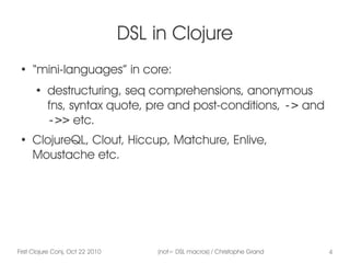 First Clojure Conj, Oct 22 2010 (not= DSL macros) / Christophe Grand 4
DSL in Clojure
●
“mini-languages” in core:
●
destructuring, seq comprehensions, anonymous
fns, syntax quote, pre and post-conditions, -> and
->> etc.
●
ClojureQL, Clout, Hiccup, Matchure, Enlive,
Moustache etc.
 