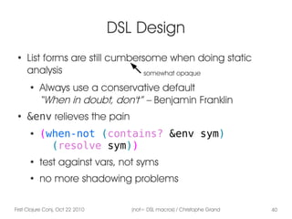 First Clojure Conj, Oct 22 2010 (not= DSL macros) / Christophe Grand 40
DSL Design
●
List forms are still cumbersome when doing static
analysis
●
Always use a conservative default
“When in doubt, don't” – Benjamin Franklin
●
&env relieves the pain
● (when-not (contains? &env sym)
(resolve sym))
●
test against vars, not syms
●
no more shadowing problems
somewhat opaque
 