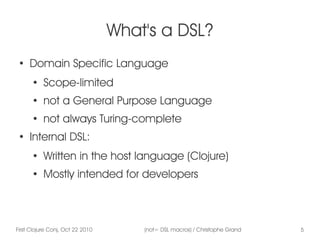 First Clojure Conj, Oct 22 2010 (not= DSL macros) / Christophe Grand 5
What's a DSL?
●
Domain Specific Language
●
Scope-limited
●
not a General Purpose Language
● not always Turing-complete
●
Internal DSL:
●
Written in the host language (Clojure)
●
Mostly intended for developers
 