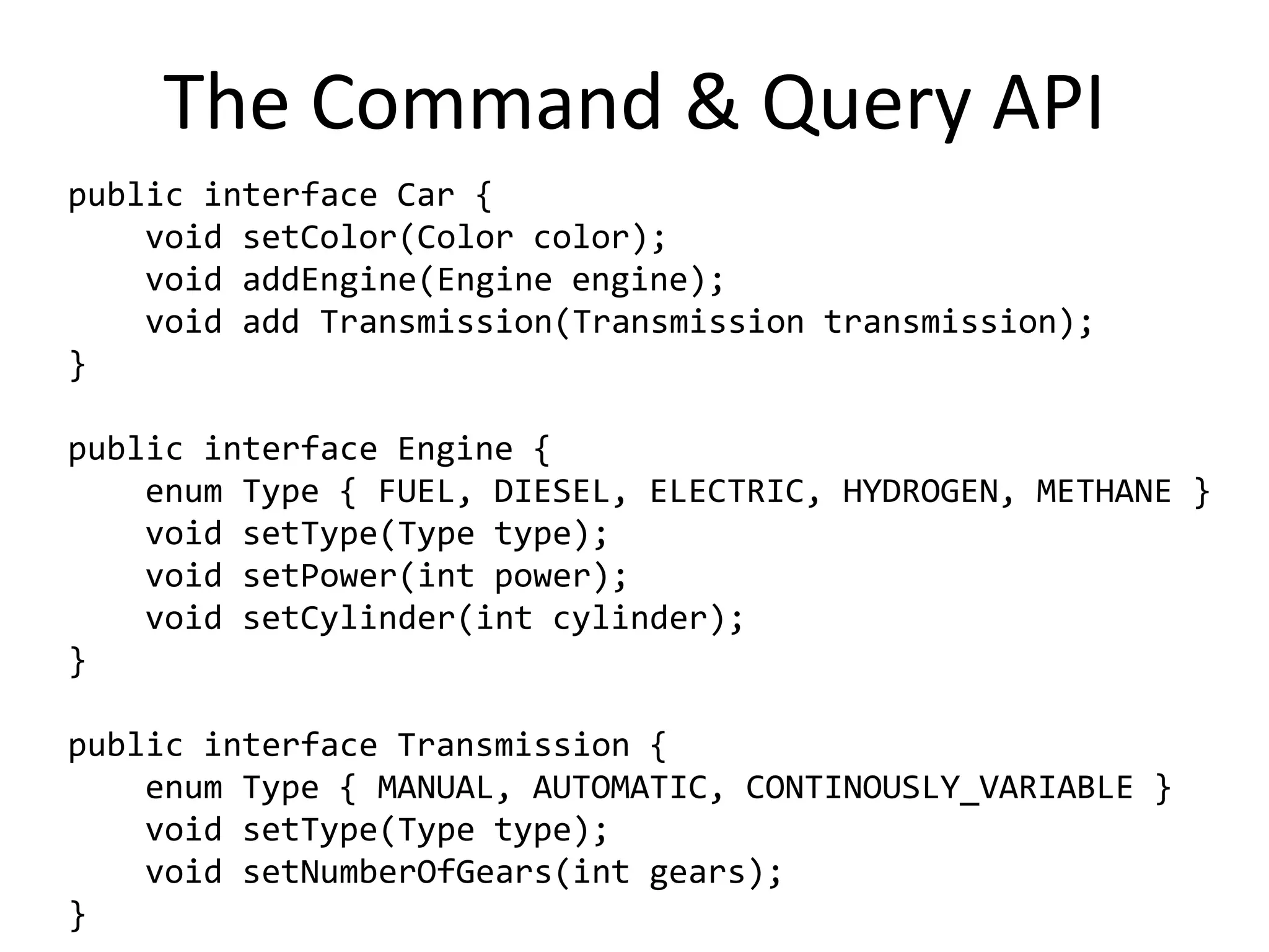 The Command & Query API
public interface Car {
    void setColor(Color color);
    void addEngine(Engine engine);
    void add Transmission(Transmission transmission);
}

public interface Engine {
    enum Type { FUEL, DIESEL, ELECTRIC, HYDROGEN, METHANE }
    void setType(Type type);
    void setPower(int power);
    void setCylinder(int cylinder);
}

public interface Transmission {
    enum Type { MANUAL, AUTOMATIC, CONTINOUSLY_VARIABLE }
    void setType(Type type);
    void setNumberOfGears(int gears);
}
 