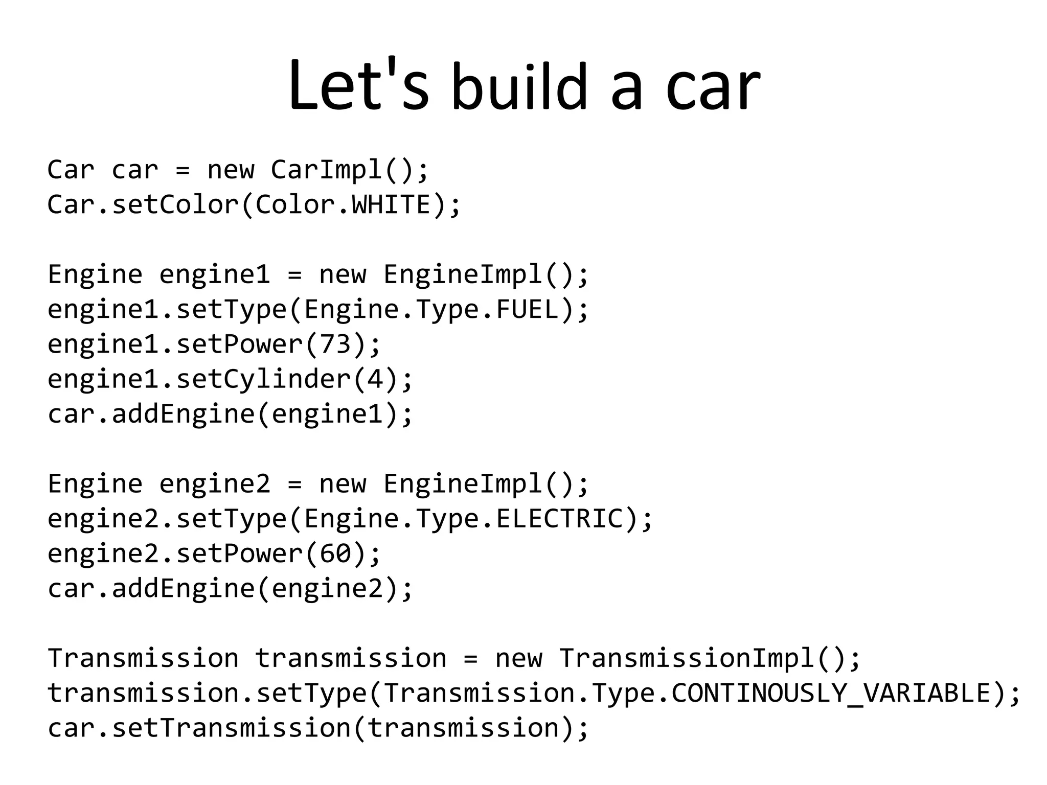 Let's build a car
Car car = new CarImpl();
Car.setColor(Color.WHITE);

Engine engine1 = new EngineImpl();
engine1.setType(Engine.Type.FUEL);
engine1.setPower(73);
engine1.setCylinder(4);
car.addEngine(engine1);

Engine engine2 = new EngineImpl();
engine2.setType(Engine.Type.ELECTRIC);
engine2.setPower(60);
car.addEngine(engine2);

Transmission transmission = new TransmissionImpl();
transmission.setType(Transmission.Type.CONTINOUSLY_VARIABLE);
car.setTransmission(transmission);
 