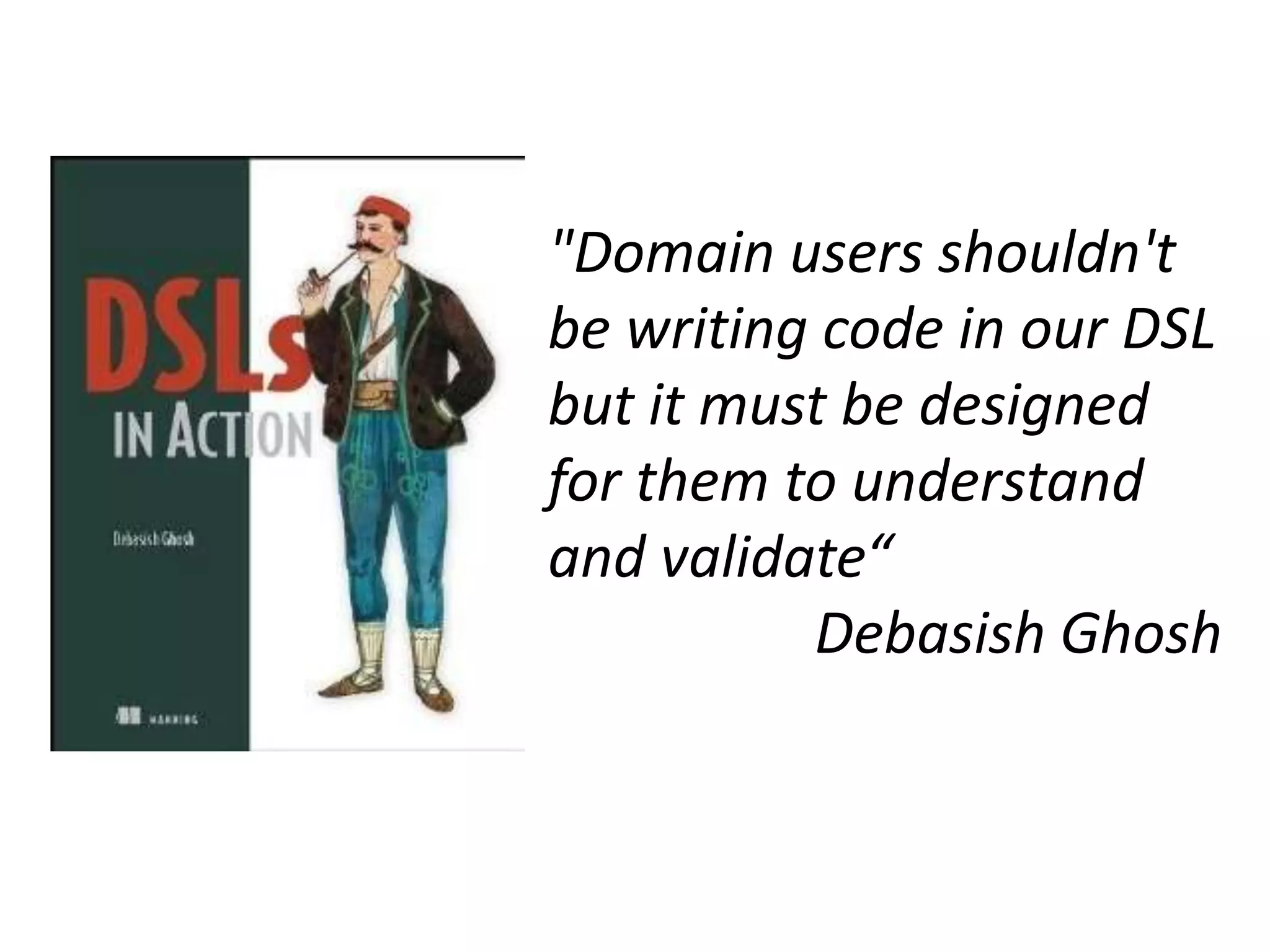 "Domain users shouldn't
be writing code in our DSL
but it must be designed
for them to understand
and validate“
          Debasish Ghosh
 