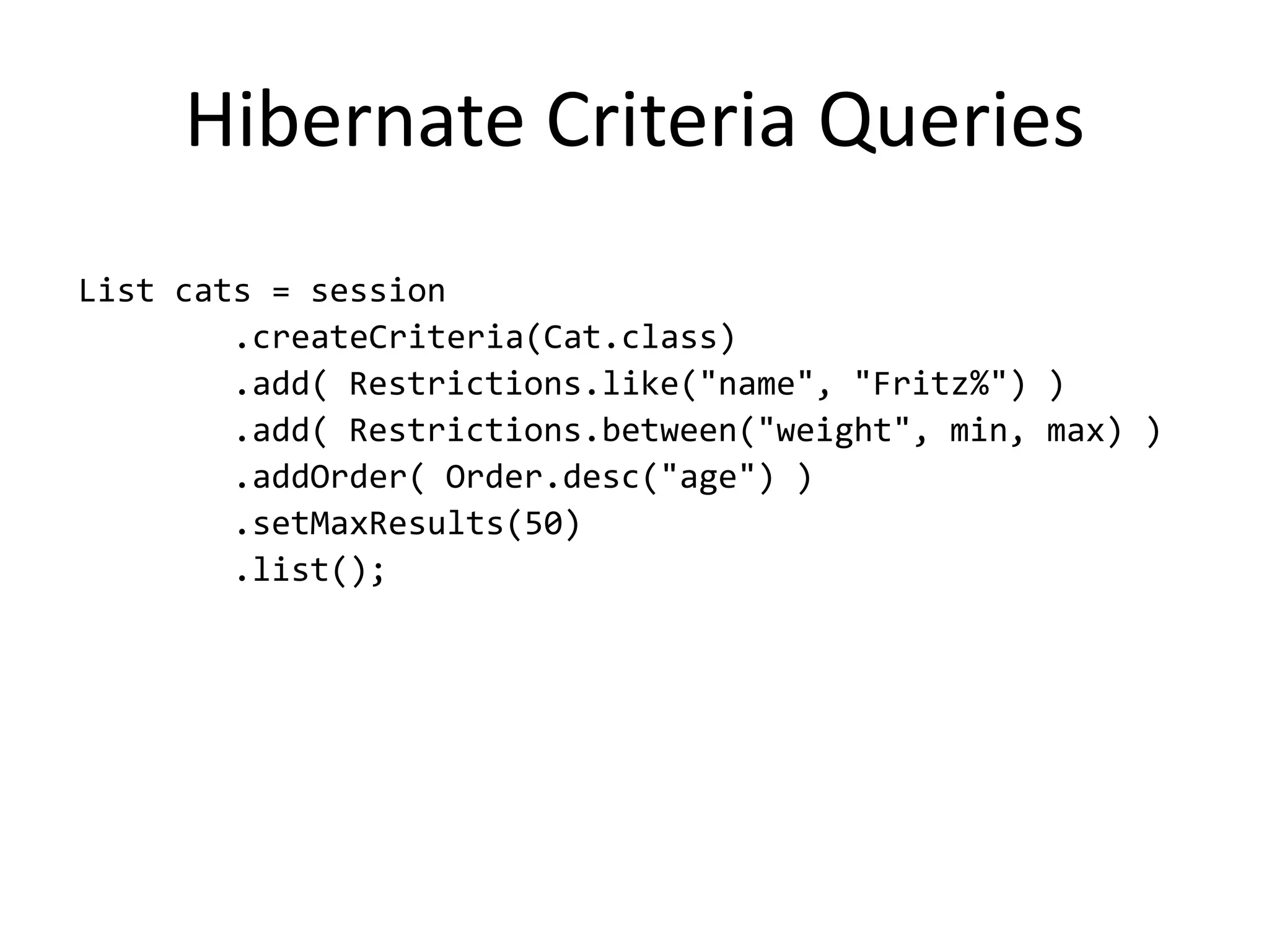 Hibernate Criteria Queries
List cats = session
        .createCriteria(Cat.class)
        .add( Restrictions.like("name", "Fritz%") )
        .add( Restrictions.between("weight", min, max) )
        .addOrder( Order.desc("age") )
        .setMaxResults(50)
        .list();
 