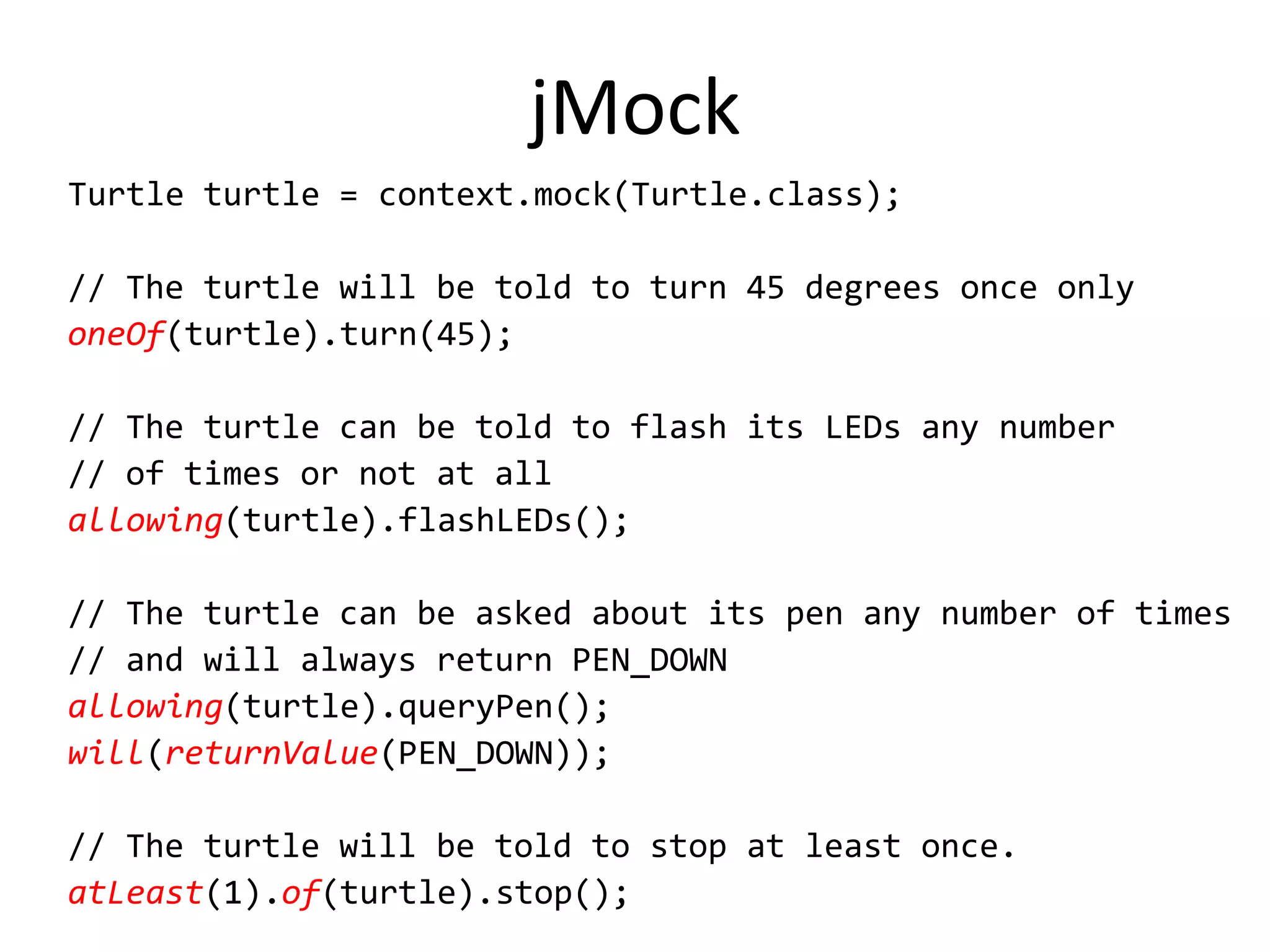 jMock
Turtle turtle = context.mock(Turtle.class);

// The turtle will be told to turn 45 degrees once only
oneOf(turtle).turn(45);

// The turtle can be told to flash its LEDs any number
// of times or not at all
allowing(turtle).flashLEDs();

// The turtle can be asked about its pen any number of times
// and will always return PEN_DOWN
allowing(turtle).queryPen();
will(returnValue(PEN_DOWN));

// The turtle will be told to stop at least once.
atLeast(1).of(turtle).stop();
 