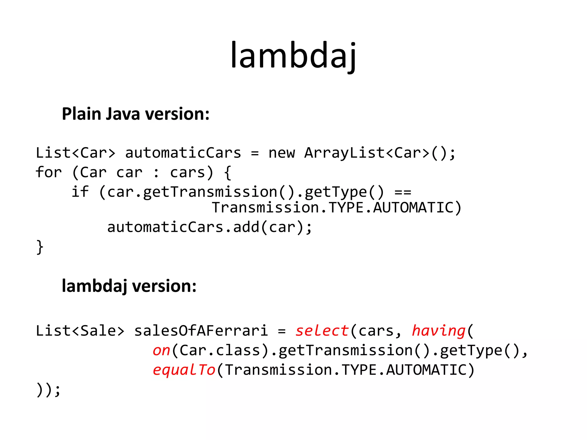 lambdaj
  Plain Java version:
List<Car> automaticCars = new ArrayList<Car>();
for (Car car : cars) {
    if (car.getTransmission().getType() ==
                    Transmission.TYPE.AUTOMATIC)
        automaticCars.add(car);
}

  lambdaj version:

List<Sale> salesOfAFerrari = select(cars, having(
             on(Car.class).getTransmission().getType(),
             equalTo(Transmission.TYPE.AUTOMATIC)
));
 