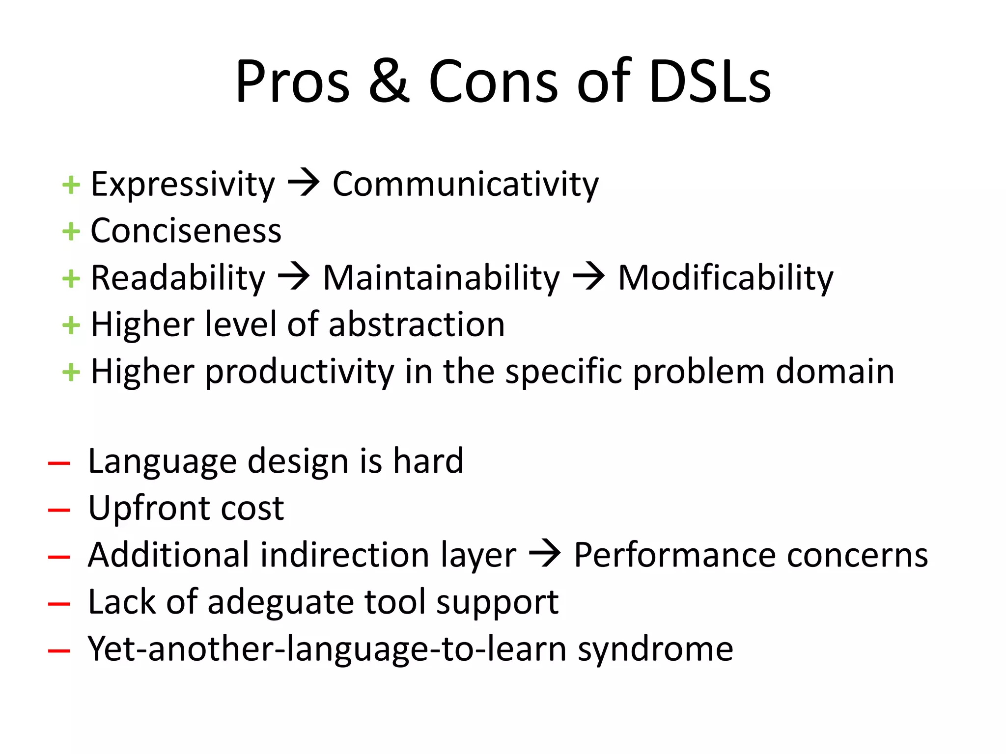 Pros & Cons of DSLs
+ Expressivity  Communicativity
+ Conciseness
+ Readability  Maintainability  Modificability
+ Higher level of abstraction
+ Higher productivity in the specific problem domain

̶ Language design is hard
 ̶ Upfront cost
  ̶ Additional indirection layer  Performance concerns
   ̶ Lack of adeguate tool support
    ̶ Yet-another-language-to-learn syndrome
 