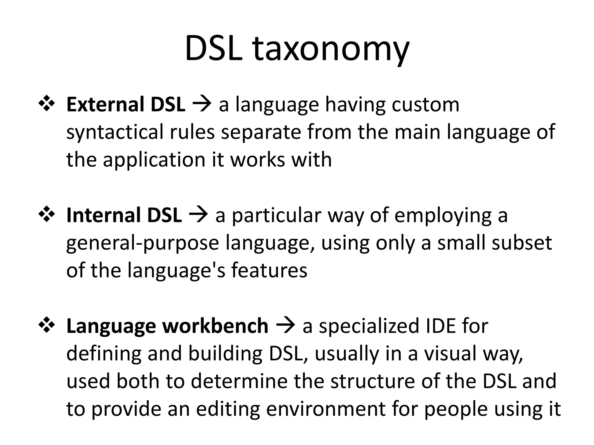 DSL taxonomy
 External DSL  a language having custom
  syntactical rules separate from the main language of
  the application it works with

 Internal DSL  a particular way of employing a
  general-purpose language, using only a small subset
  of the language's features

 Language workbench  a specialized IDE for
  defining and building DSL, usually in a visual way,
  used both to determine the structure of the DSL and
  to provide an editing environment for people using it
 