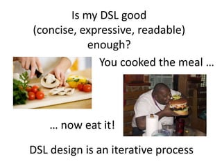 Is my DSL good
(concise, expressive, readable)
            enough?
              You cooked the meal …




    … now eat it!

DSL design is an iterative process
 