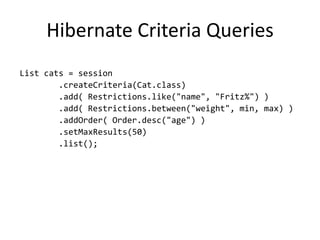 Hibernate Criteria Queries
List cats = session
        .createCriteria(Cat.class)
        .add( Restrictions.like("name", "Fritz%") )
        .add( Restrictions.between("weight", min, max) )
        .addOrder( Order.desc("age") )
        .setMaxResults(50)
        .list();
 