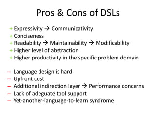 Pros & Cons of DSLs
+ Expressivity  Communicativity
+ Conciseness
+ Readability  Maintainability  Modificability
+ Higher level of abstraction
+ Higher productivity in the specific problem domain

̶ Language design is hard
 ̶ Upfront cost
  ̶ Additional indirection layer  Performance concerns
   ̶ Lack of adeguate tool support
    ̶ Yet-another-language-to-learn syndrome
 