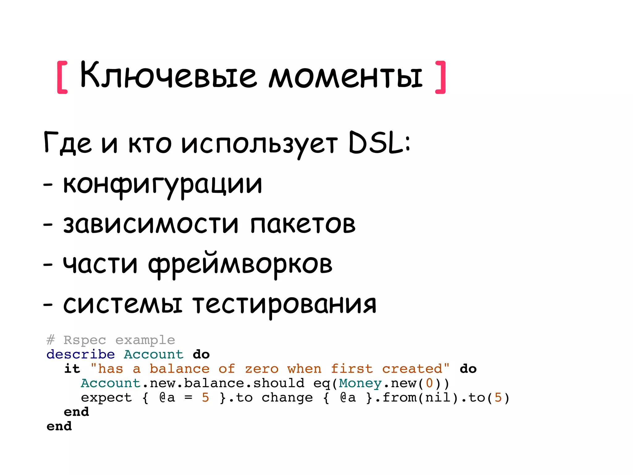 [ Ключевые моменты ]
Где и кто использует DSL:
- конфигурации
- зависимости пакетов
- части фреймворков
- системы тестирования
# Rspec example
describe Account do
  it "has a balance of zero when first created" do
    Account.new.balance.should eq(Money.new(0))
    expect { @a = 5 }.to change { @a }.from(nil).to(5)
  end
end
 