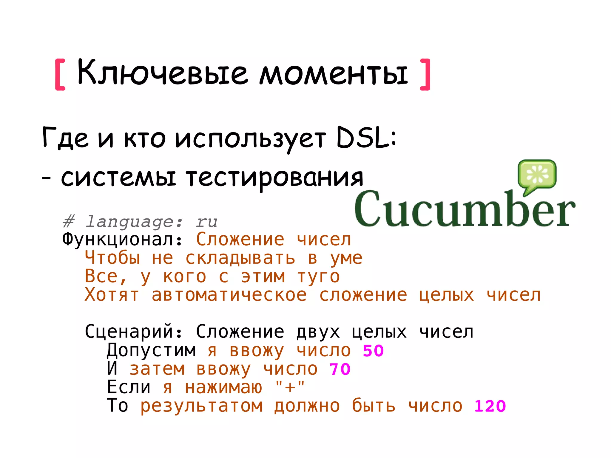 [ Ключевые моменты ]
Где и кто использует DSL:
- системы тестирования
 # language: ru
 Функционал: Сложение чисел
   Чтобы не складывать в уме
   Все, у кого с этим туго
   Хотят автоматическое сложение целых чисел

   Сценарий: Сложение двух целых чисел
     Допустим я ввожу число 50
     И затем ввожу число 70
     Если я нажимаю "+"
     То результатом должно быть число 120
 