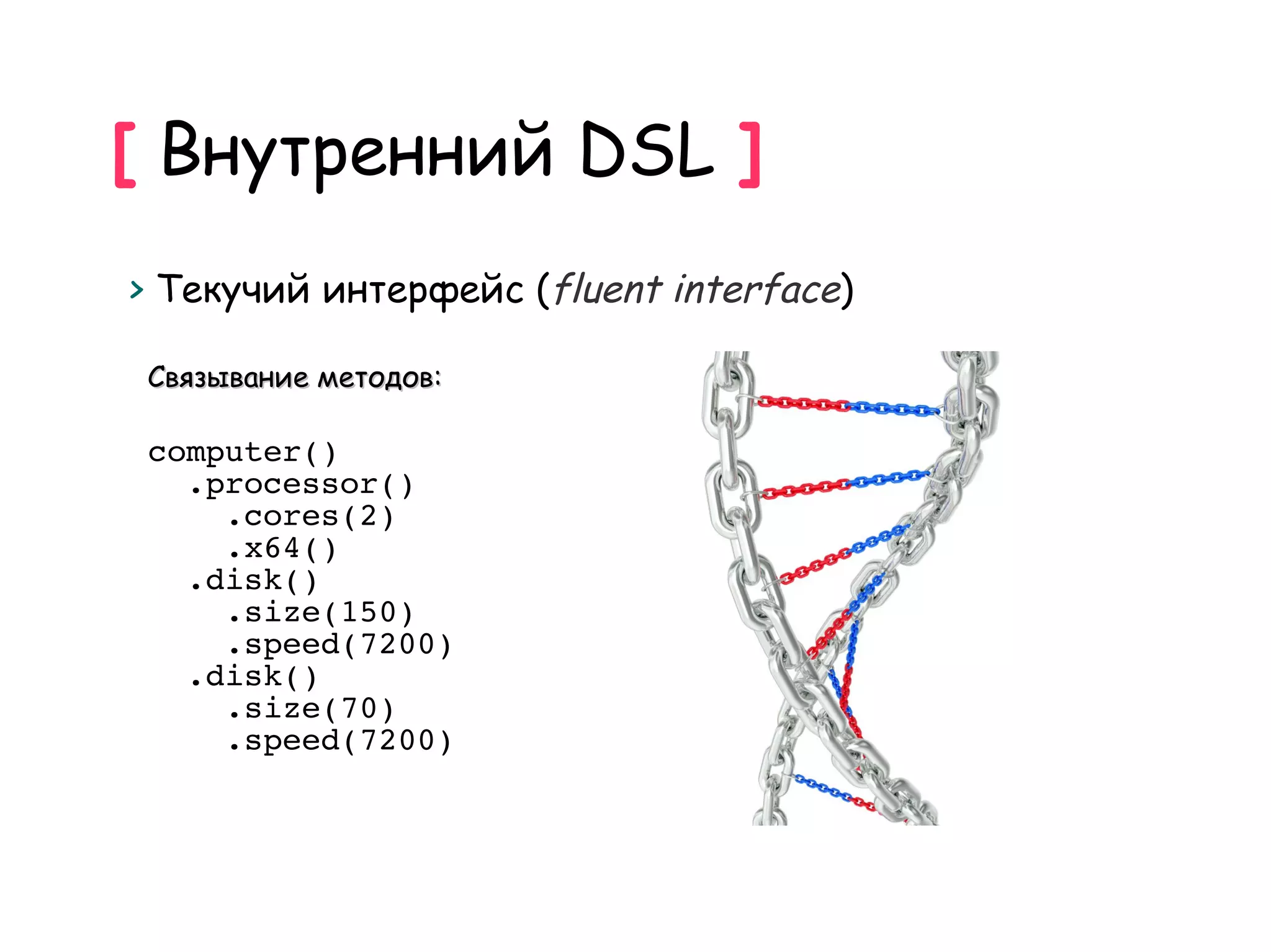 [ Внутренний DSL ]
> Текучий интерфейс (fluent interface)

 Связывание методов:

 computer()
   .processor()
     .cores(2)
     .x64()
   .disk()
     .size(150)
     .speed(7200)
   .disk()
     .size(70)
     .speed(7200)
 