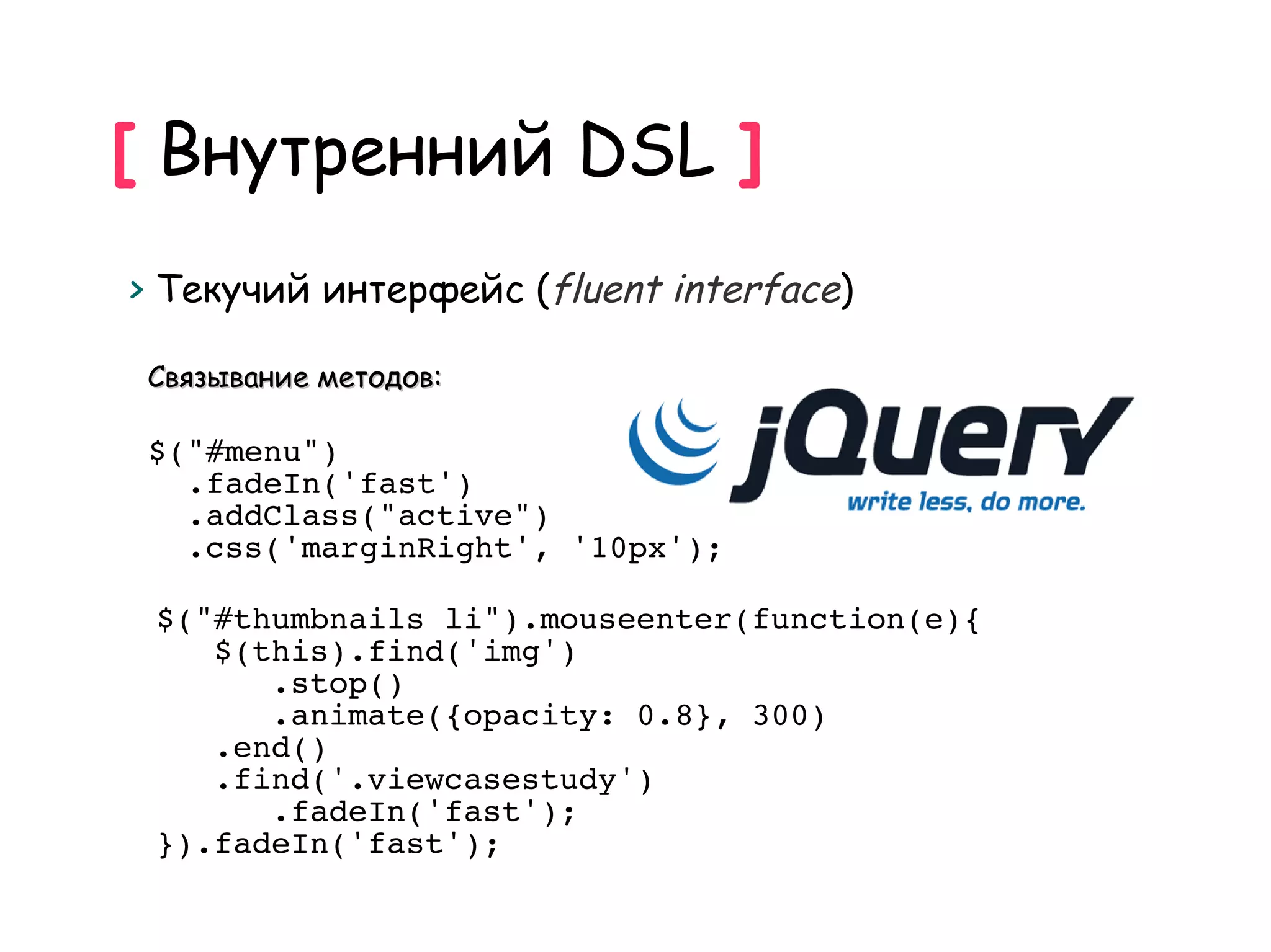 [ Внутренний DSL ]
> Текучий интерфейс (fluent interface)

 Связывание методов:

 $("#menu")
   .fadeIn('fast')
   .addClass("active")
   .css('marginRight', '10px');

 $("#thumbnails li").mouseenter(function(e){
    $(this).find('img')
       .stop()
       .animate({opacity: 0.8}, 300)
    .end()
    .find('.viewcasestudy')
       .fadeIn('fast');
 }).fadeIn('fast');
 