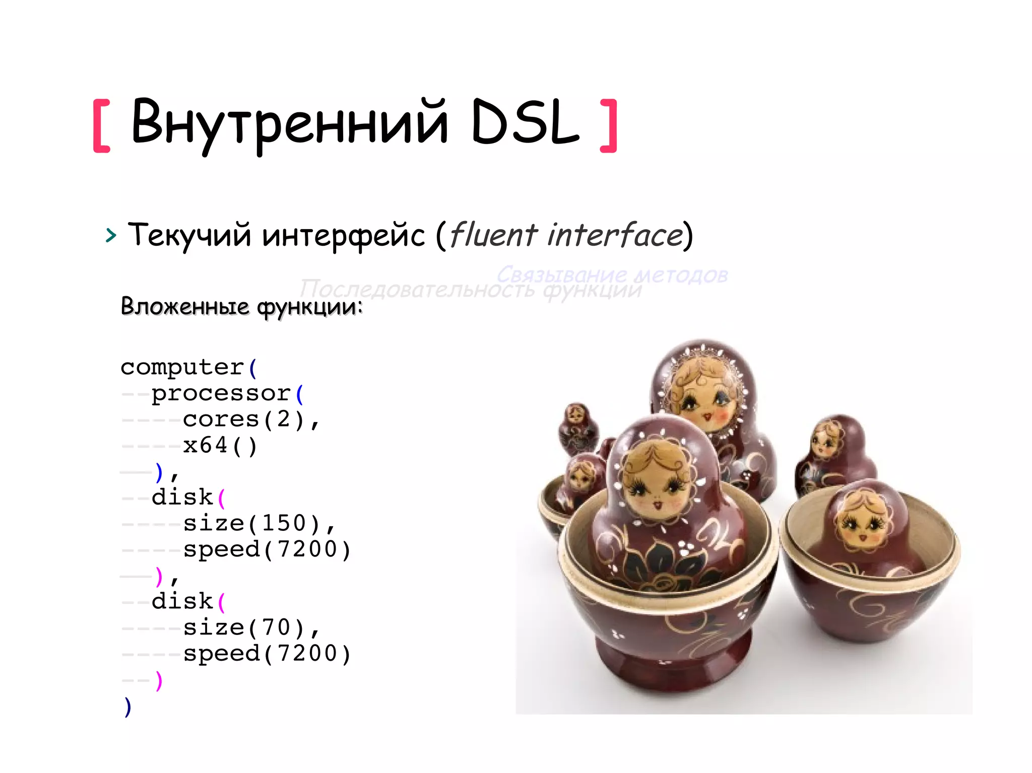 [ Внутренний DSL ]
> Текучий интерфейс (fluent interface)
                             Связывание методов
              Последовательность функций
 Вложенные функции:

 computer(
 --processor(
 ----cores(2),
 ----x64()
 ––),
 --disk(
 ----size(150),
 ----speed(7200)
 ––),
 --disk(
 ----size(70),
 ----speed(7200)
 --)
 )
 