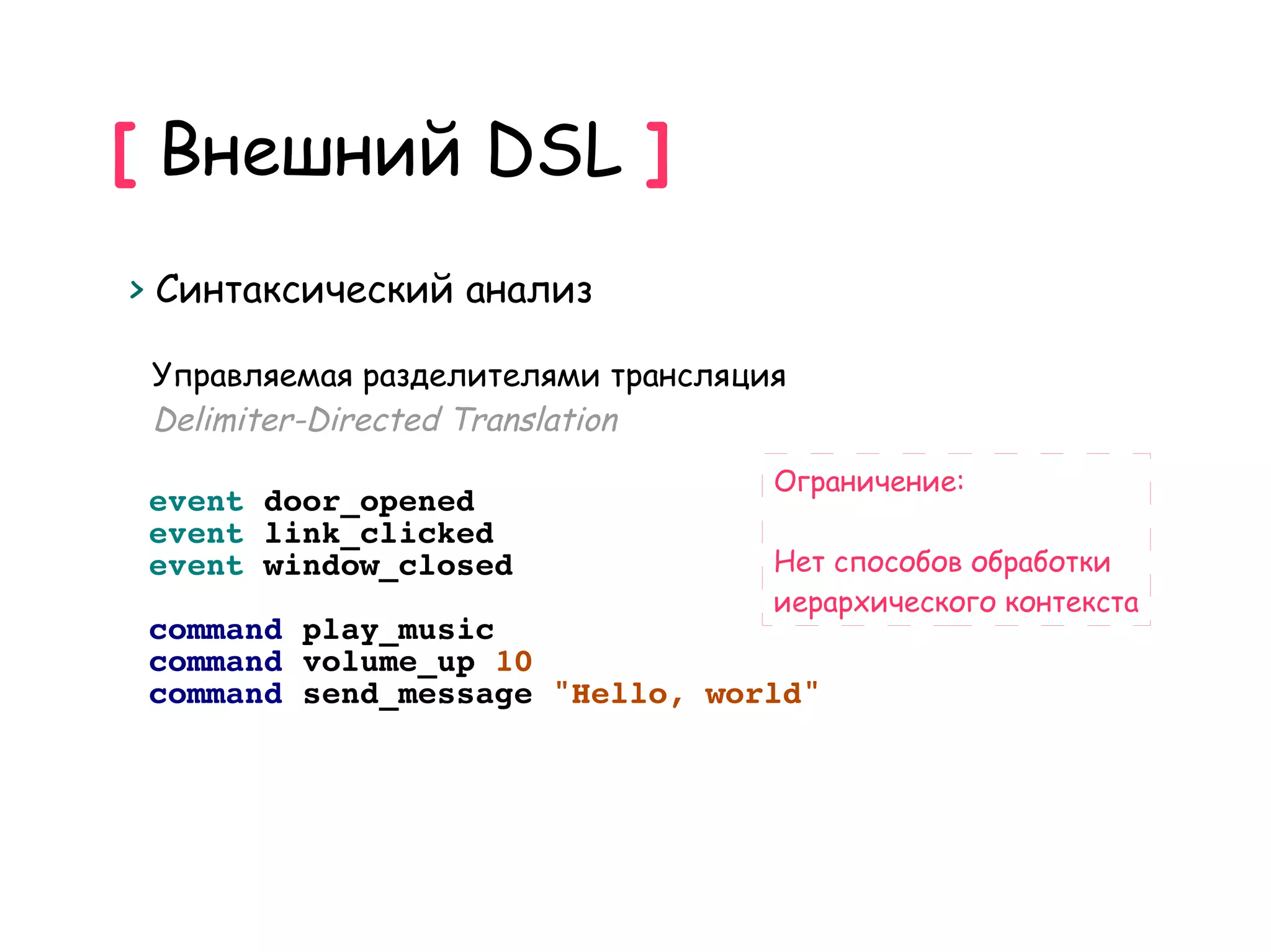 [ Внешний DSL ]
> Синтаксический анализ

 Управляемая разделителями трансляция
 Delimiter-Directed Translation
                                    Ограничение:
 event door_opened
 event link_clicked
 event window_closed                Нет способов обработки
                                    иерархического контекста
 command play_music
 command volume_up 10
 command send_message "Hello, world"
 