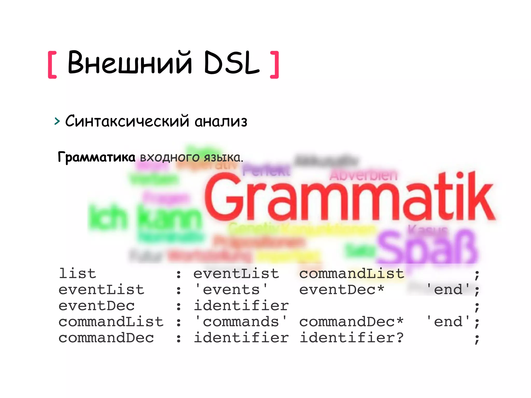 [ Внешний DSL ]
> Синтаксический анализ

Грамматика входного языка.




list            :   eventList    commandList        ;
eventList       :   'events'     eventDec*     'end';
eventDec        :   identifier                      ;
commandList     :   'commands'   commandDec*   'end';
commandDec      :   identifier   identifier?        ;
 