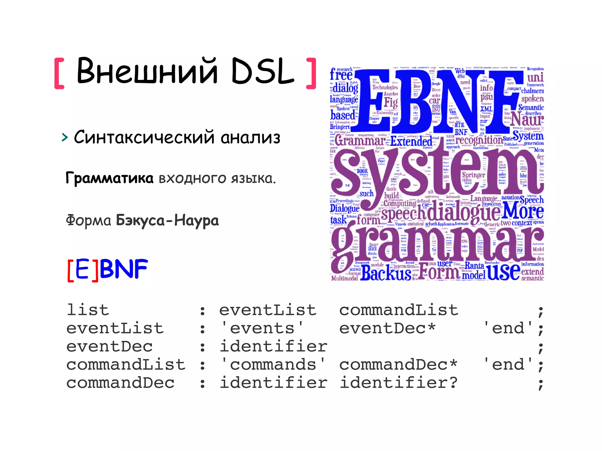 [ Внешний DSL ]
> Синтаксический анализ

Грамматика входного языка.

Форма Бэкуса-Наура


[E]BNF
list            :   eventList    commandList        ;
eventList       :   'events'     eventDec*     'end';
eventDec        :   identifier                      ;
commandList     :   'commands'   commandDec*   'end';
commandDec      :   identifier   identifier?        ;
 