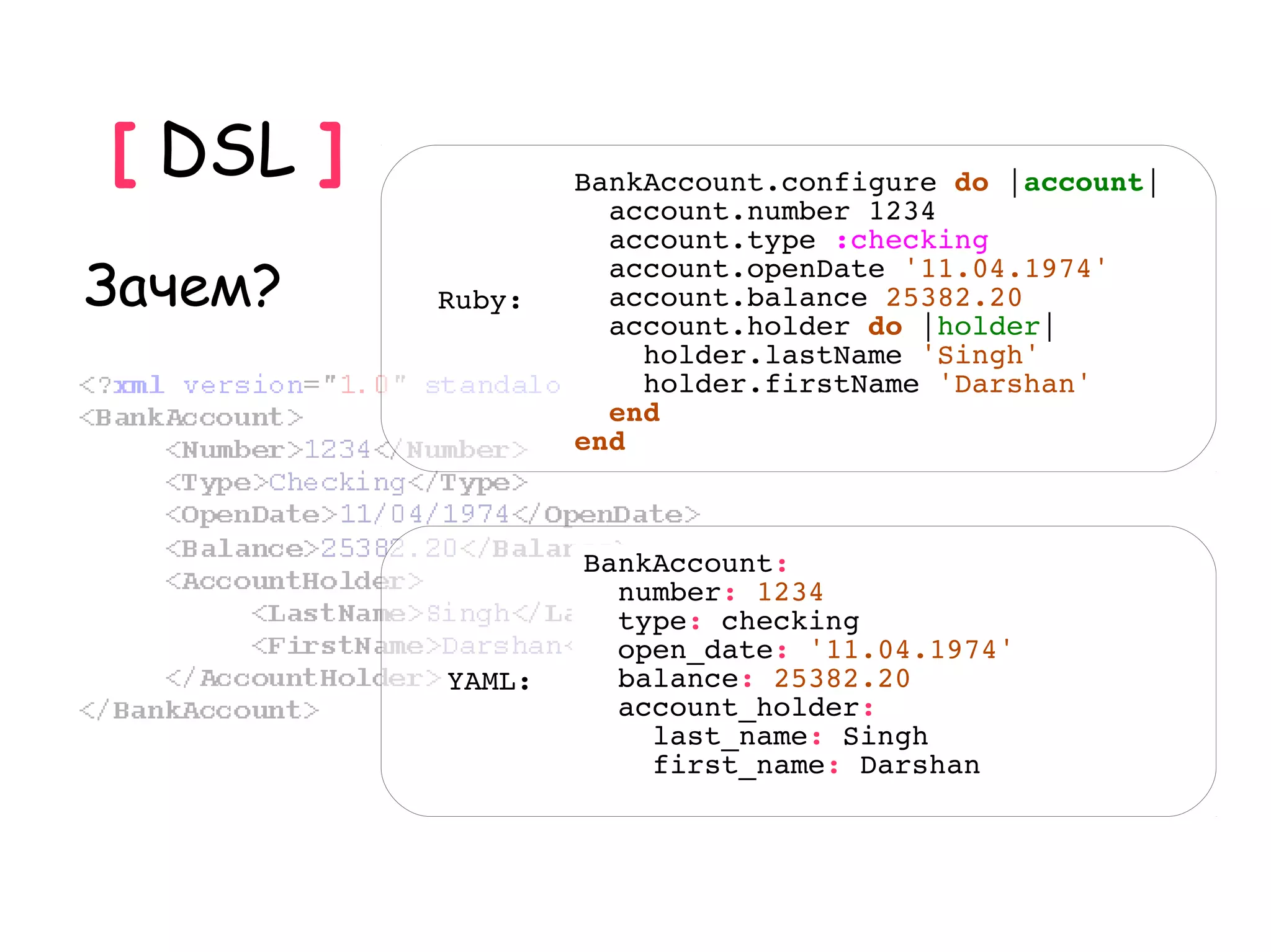 [ DSL ]           BankAccount.configure do |account|
                    account.number 1234
                    account.type :checking
Зачем?    Ruby:
                    account.openDate '11.04.1974'
                    account.balance 25382.20
                    account.holder do |holder|
                      holder.lastName 'Singh'
                      holder.firstName 'Darshan'
                    end
                  end



                  BankAccount:
                    number: 1234
                    type: checking
                    open_date: '11.04.1974'
          YAML:     balance: 25382.20
                    account_holder:
                      last_name: Singh
                      first_name: Darshan
 