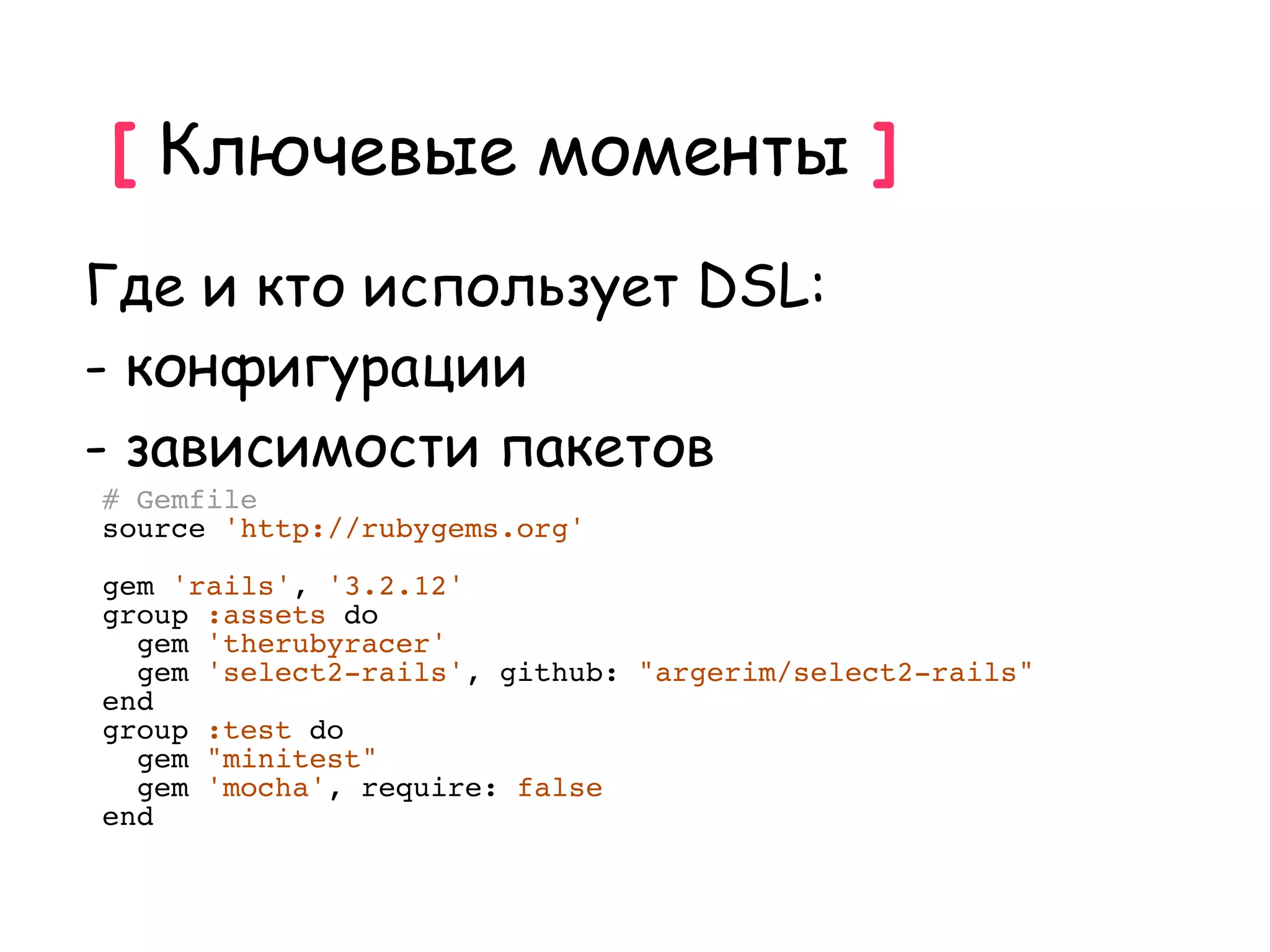 [ Ключевые моменты ]
Где и кто использует DSL:
- конфигурации
- зависимости пакетов
# Gemfile
source 'http://rubygems.org'

gem 'rails', '3.2.12'
group :assets do
  gem 'therubyracer'
  gem 'select2-rails', github: "argerim/select2-rails"
end
group :test do
  gem "minitest"
  gem 'mocha', require: false
end
 