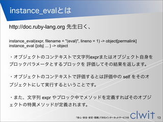 「安心・安全・安定・信頼」できるインターネットサービスを
instance_evalとは
13
http://doc.ruby-lang.org 先生曰く、
instance_eval(expr, filename = "(eval)", lineno = 1) -> object[permalink]
instance_eval {|obj| ... } -> object
・オブジェクトのコンテキストで文字列exprまたはオブジェクト自身を
ブロックパラメータとするブロックを 評価してその結果を返します。
・オブジェクトのコンテキストで評価するとは評価中の self をそのオ
ブジェクトにして実行するということです。
・また、文字列 expr やブロック中でメソッドを定義すればそのオブジ
ェクトの特異メソッドが定義されます。
 