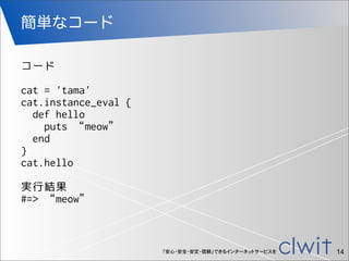 「安心・安全・安定・信頼」できるインターネットサービスを
簡単なコード
14
コード
cat = 'tama'
cat.instance_eval {
def hello
puts “meow”
end
}
cat.hello
実行結果
#=>...