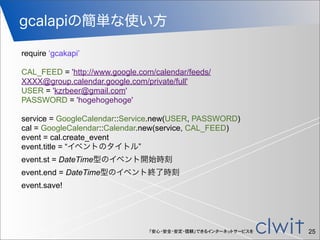 「安心・安全・安定・信頼」できるインターネットサービスを
gcalapiの簡単な使い方
25
require ‘gcakapi’
CAL_FEED = 'http://www.google.com/calendar/feeds/
XXXX@group.calendar.google.com/private/full'
USER = 'kzrbeer@gmail.com'
PASSWORD = 'hogehogehoge'
service = GoogleCalendar::Service.new(USER, PASSWORD)
cal = GoogleCalendar::Calendar.new(service, CAL_FEED)
event = cal.create_event
event.title = “イベントのタイトル”
event.st = DateTime型のイベント開始時刻
event.end = DateTime型のイベント終了時刻
event.save!
 