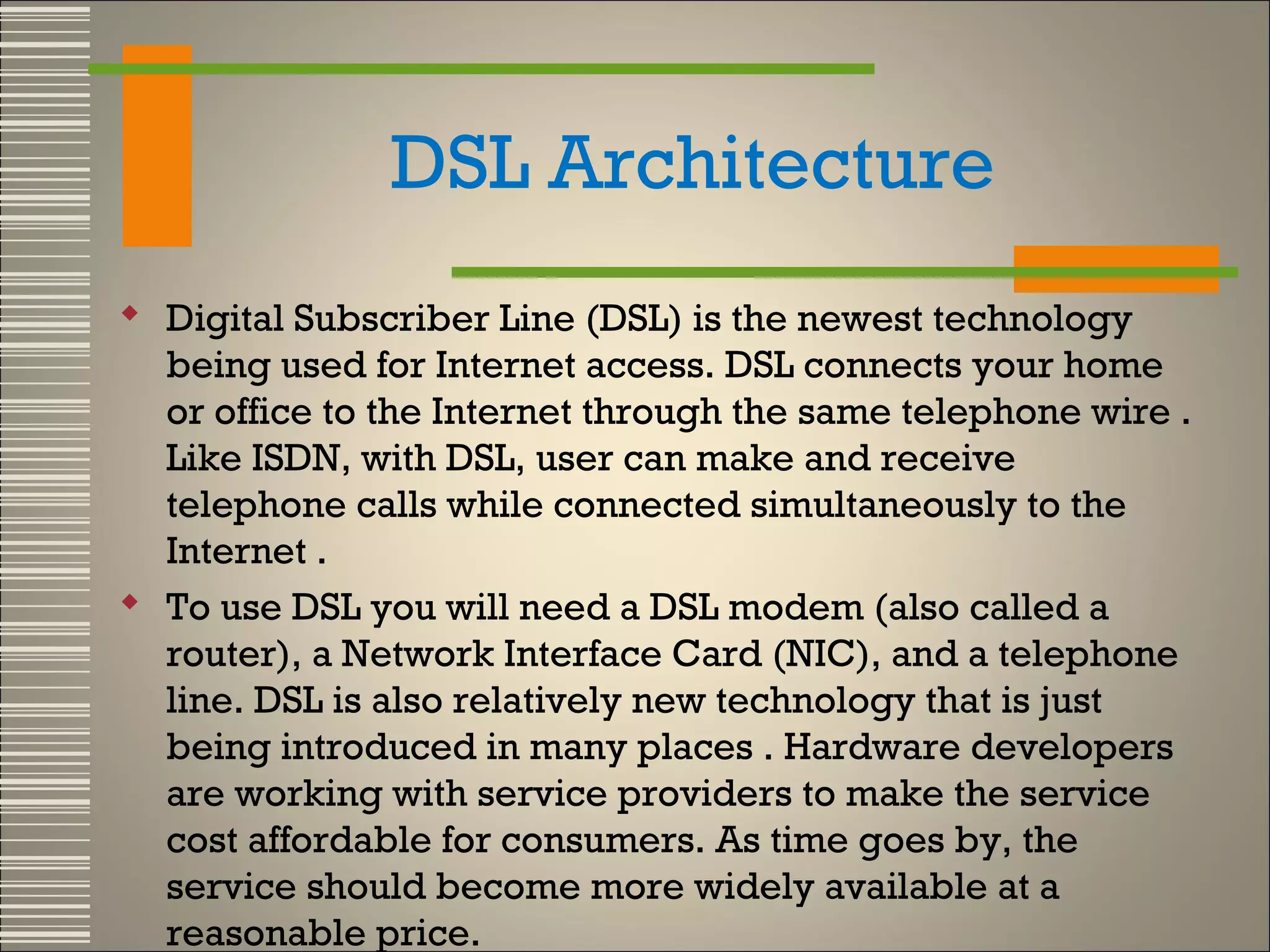 DSL Architecture
 Digital Subscriber Line (DSL) is the newest technology
being used for Internet access. DSL connects your home
or office to the Internet through the same telephone wire .
Like ISDN, with DSL, user can make and receive
telephone calls while connected simultaneously to the
Internet .
 To use DSL you will need a DSL modem (also called a
router), a Network Interface Card (NIC), and a telephone
line. DSL is also relatively new technology that is just
being introduced in many places . Hardware developers
are working with service providers to make the service
cost affordable for consumers. As time goes by, the
service should become more widely available at a
reasonable price.

 