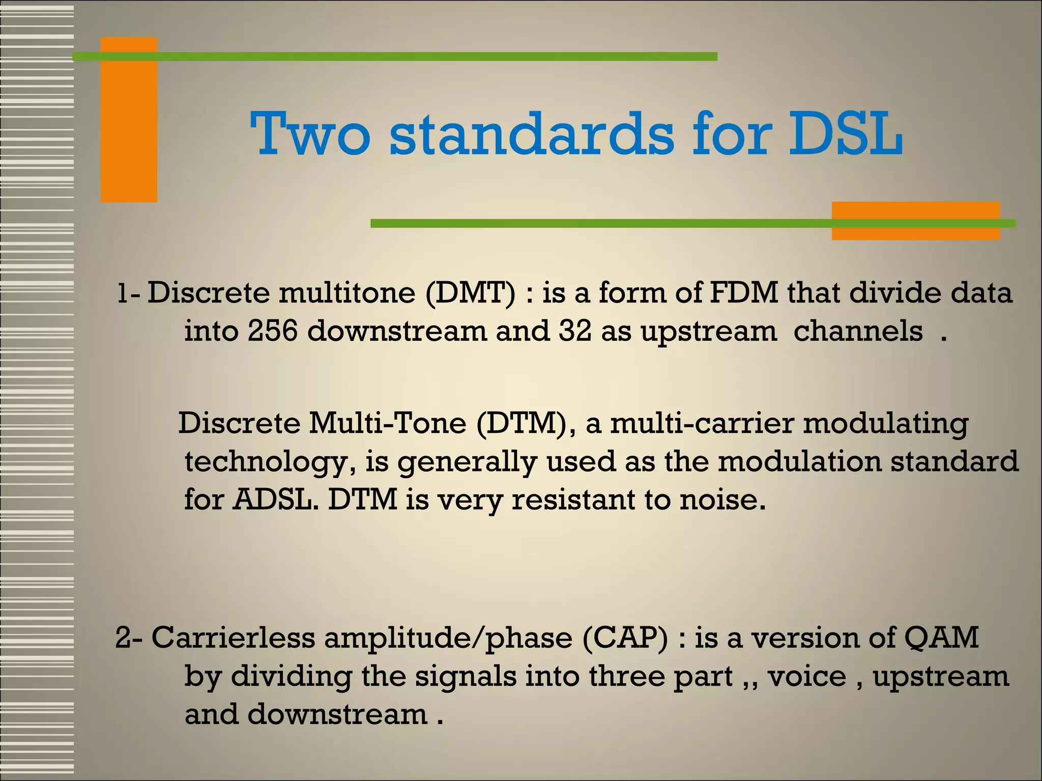 Two standards for DSL
1- Discrete multitone (DMT) : is a form of FDM that divide data

into 256 downstream and 32 as upstream channels .
Discrete Multi-Tone (DTM), a multi-carrier modulating
technology, is generally used as the modulation standard
for ADSL. DTM is very resistant to noise.

2- Carrierless amplitude/phase (CAP) : is a version of QAM
by dividing the signals into three part ,, voice , upstream
and downstream .

 