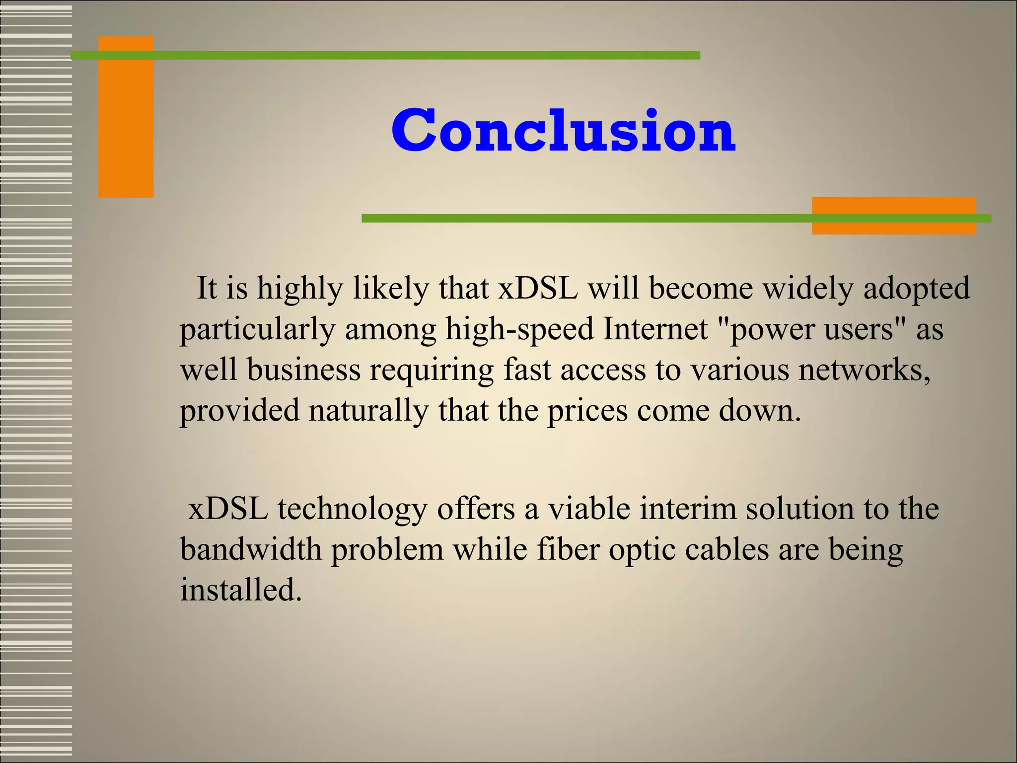 Conclusion
It is highly likely that xDSL will become widely adopted
particularly among high-speed Internet "power users" as
well business requiring fast access to various networks,
provided naturally that the prices come down.
xDSL technology offers a viable interim solution to the
bandwidth problem while fiber optic cables are being
installed.

 