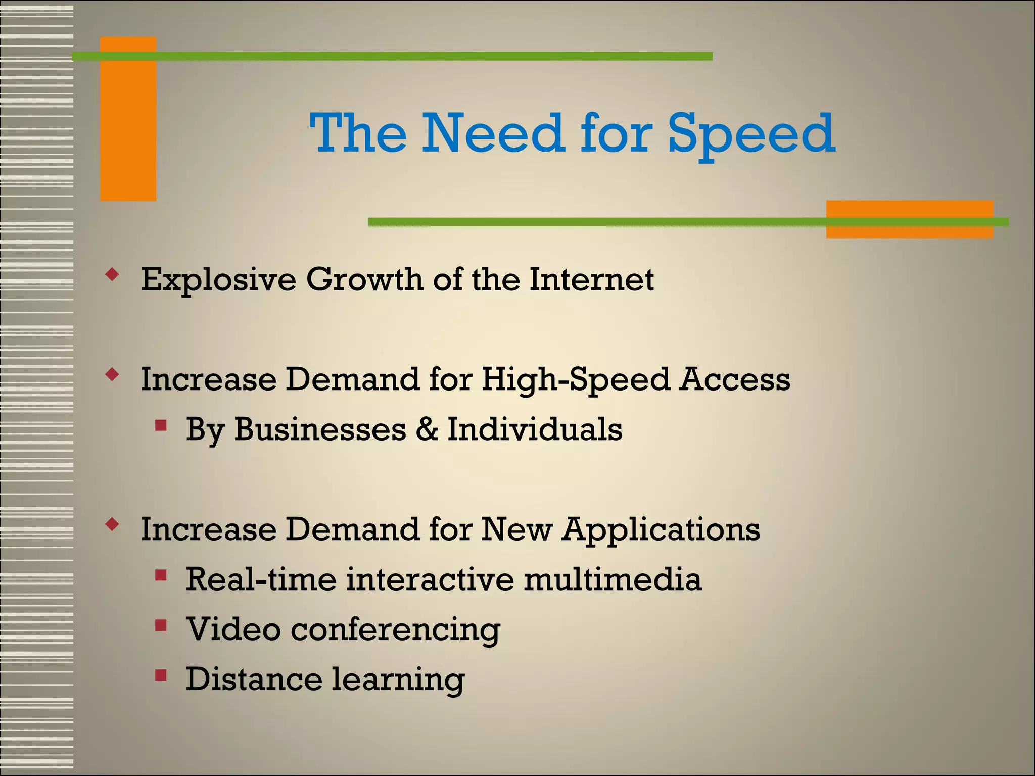 The Need for Speed
 Explosive Growth of the Internet
 Increase Demand for High-Speed Access
 By Businesses & Individuals
 Increase Demand for New Applications
 Real-time interactive multimedia
 Video conferencing
 Distance learning

 