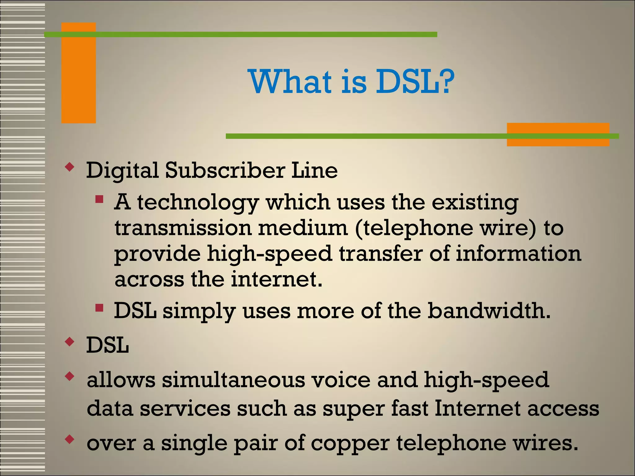 What is DSL?
 Digital Subscriber Line
 A technology which uses the existing
transmission medium (telephone wire) to
provide high-speed transfer of information
across the internet.
 DSL simply uses more of the bandwidth.
 DSL
 allows simultaneous voice and high-speed
data services such as super fast Internet access
 over a single pair of copper telephone wires.

 
