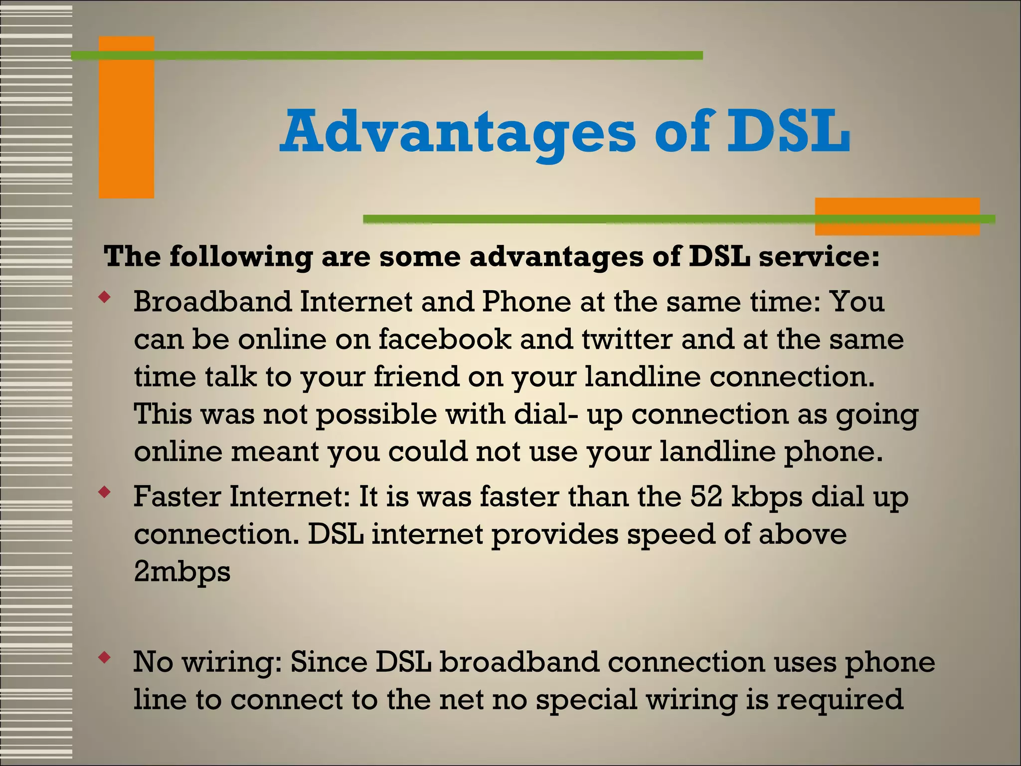 Advantages of DSL
The following are some advantages of DSL service:
 Broadband Internet and Phone at the same time: You
can be online on facebook and twitter and at the same
time talk to your friend on your landline connection.
This was not possible with dial- up connection as going
online meant you could not use your landline phone.
 Faster Internet: It is was faster than the 52 kbps dial up
connection. DSL internet provides speed of above
2mbps 
 No wiring: Since DSL broadband connection uses phone
line to connect to the net no special wiring is required

 
