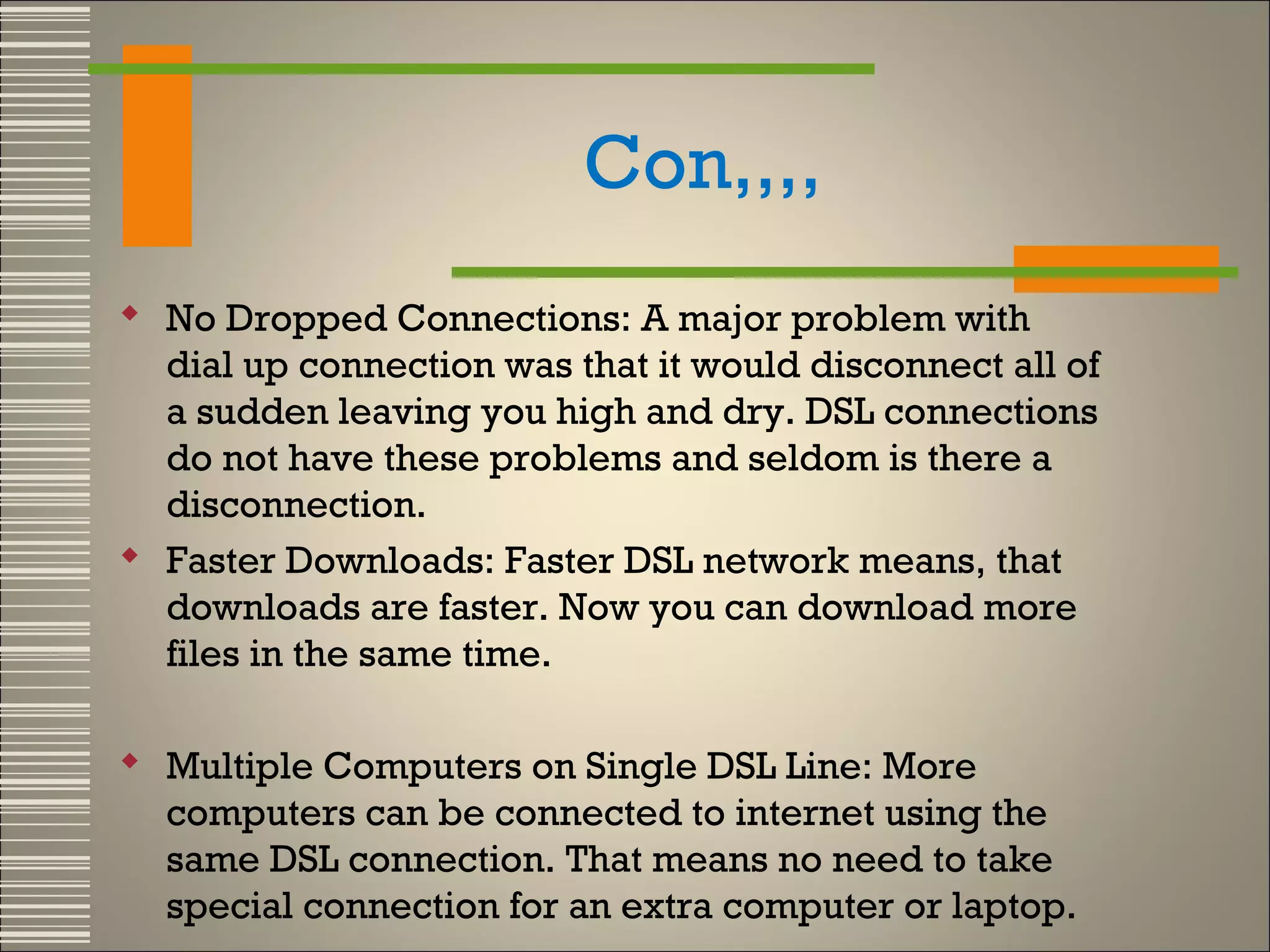 Con,,,,
 No Dropped Connections: A major problem with
dial up connection was that it would disconnect all of
a sudden leaving you high and dry. DSL connections
do not have these problems and seldom is there a
disconnection.
 Faster Downloads: Faster DSL network means, that
downloads are faster. Now you can download more
files in the same time.
 Multiple Computers on Single DSL Line: More
computers can be connected to internet using the
same DSL connection. That means no need to take
special connection for an extra computer or laptop.

 