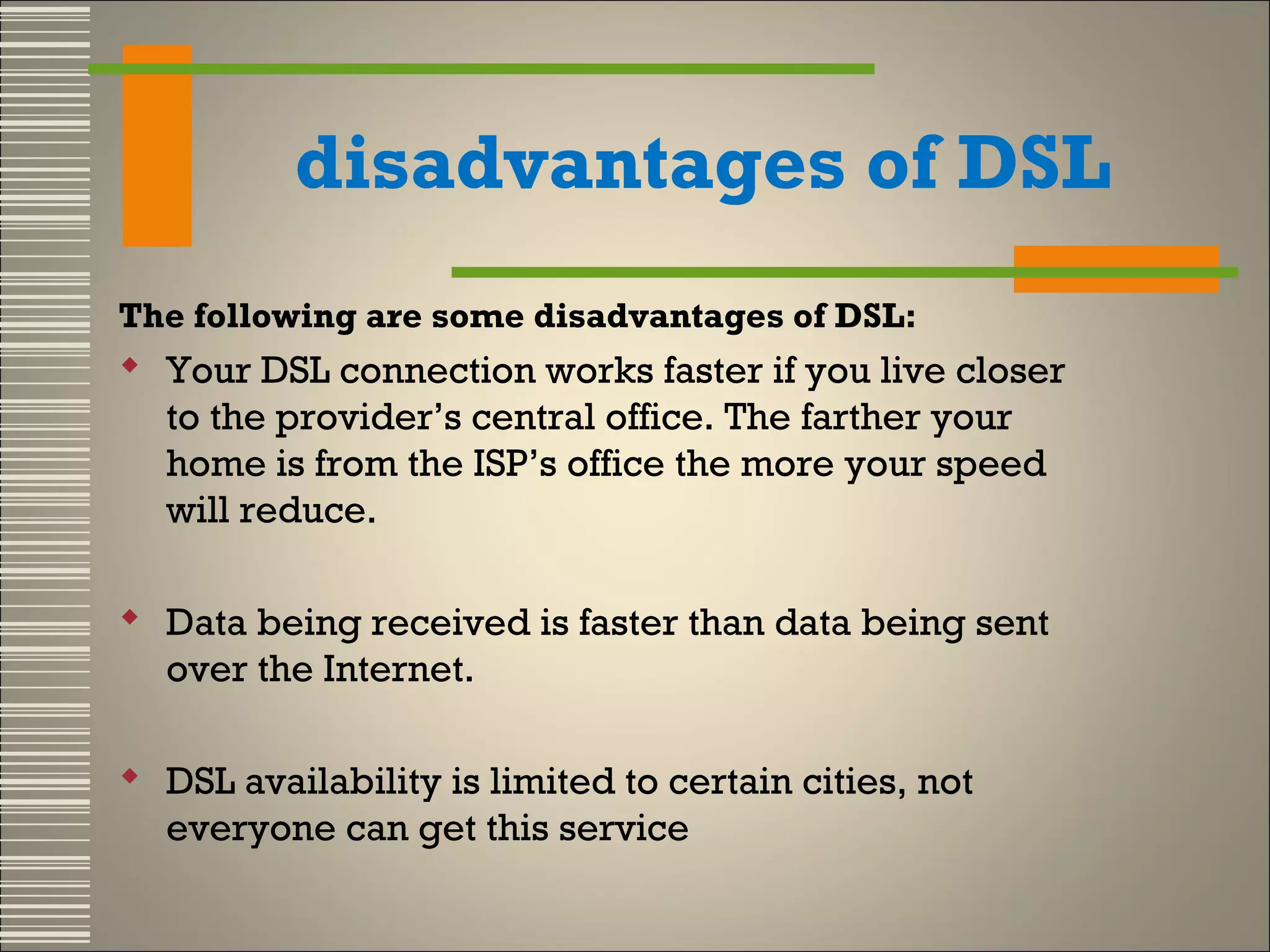 disadvantages of DSL
The following are some disadvantages of DSL:

 Your DSL connection works faster if you live closer
to the provider’s central office. The farther your
home is from the ISP’s office the more your speed
will reduce.
 Data being received is faster than data being sent
over the Internet.
 DSL availability is limited to certain cities, not
everyone can get this service

 