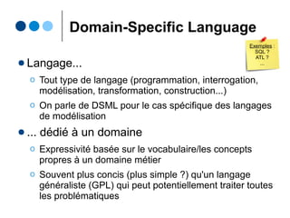Domain-Specific Language
● Langage...
Ο Tout type de langage (programmation, interrogation,
modélisation, transformation, build, contrainte...)
Ο On parle de DSML pour le cas spécifique des langages
de modélisation
● ... dédié à un domaine
Ο Expressivité basée sur le vocabulaire/les concepts
propres à un domaine métier
Ο Souvent plus concis (plus simple ?) qu'un langage
généraliste (GPL) qui peut potentiellement traiter toutes
les problématiques
Exemples :
SQL ,
ATL,
Makefile ?
 
