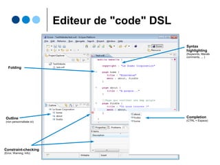Xtext : principes
● ANTLR3-based parser
● EMF-based metamodel
● Eclipse editor with
Ο syntax highlighting
Ο code completion
Ο customizable outline
Ο code folding
Ο real-time constraint
checkingEn tant que DSL,
Xtext s'applique
à lui-même...
http://www.eclipse.org/Xtext/
 