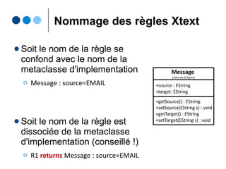 Catégories de règles Xtext
● Règle terminale
Ο Représente les unités lexicales (les feuilles de l'AST)
Ο terminal EMAIL: ('a'..'z')+ '@' ('a'..'z')+ '.' DN;
● Règle d'énumeration
Ο Représente des valeurs énumérées
Ο enum DN: org='org' | com='com' | fr='fr' | net='net'
● Règle de parsing (non-terminale)
Ο Règle de dérivation (les noeuds de l'AST) car fait appel
à d'autres règles, terminales ou non
Ο Message: 'send from' source=EMAIL 'to' target=EMAIL 'stop'
 