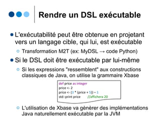 Illustration : Le GPL Java
ClassDefRule returns Class :
(isAbstract?="abstract")?
"class" name=ID "{"
(methods+=MethodDefRule)*
"}"
class Voiture {
void demarrer() {...}
void stopper() {...}
}
isAbstract : EBoolean
name : EString
Class
(extends EObject)
isAbstract = false
name = ''Voiture''
c1:Class
name = ''demarrer''
m1:Method
name = ''stopper''
m2:Method
name : EString
Method
(extends EObject)+methods
0..*
M2
M1
« grammarware » « modelware »
Java.xtext
Voiture.java
Java.ecore
Voiture.xmi
 