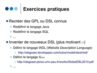 DSL avec système de types
● Parfois, vous avez besoin d'implémenter un vrai
système de types pour votre DSL
Ο Typiquement le cas des langages de programmation
● Solutions
Ο Natives : invariants OCL/Constraint-Checking de Xtext
Ο Tierces : Xbase, XTS, Xsemantics, ...
def isCool as boolean
def price as integer
isCool <- true //cool
price <- ''foo'' //pas cool
 