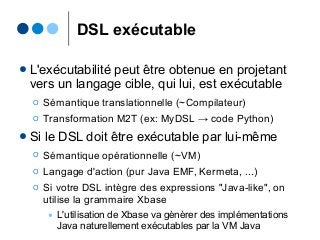 DSL exécutable
● L'exécutabilité peut être obtenue en projetant
vers un langage cible, qui lui, est exécutable
Ο Sémantique translationnelle (~Compilateur)
Ο Transformation M2T (ex: MyDSL → code Python)
● Si le DSL doit être exécutable par lui-même
Ο Sémantique opérationnelle (~VM)
Ο Langage d'action (pur Java EMF, Kermeta, ...)
Ο Si votre DSL intègre des expressions "Java-like", on
utilise la grammaire Xbase
● L'utilisation de Xbase va gènèrer des implémentations
Java naturellement exécutables par la VM Java
 