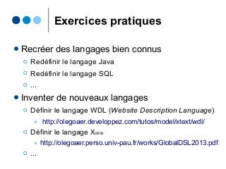 Exercices pratiques
● Recréer des langages bien connus
Ο Redéfinir le langage Java
Ο Redéfinir le langage SQL
Ο ...
● Inventer de nouveaux langages
Ο Définir le langage WDL (Website Description Language)
● http://olegoaer.developpez.com/tutos/model/xtext/wdl/
Ο Définir le langage XMOB
● http://olegoaer.perso.univ-pau.fr/works/GlobalDSL2013.pdf
Ο ...
 
