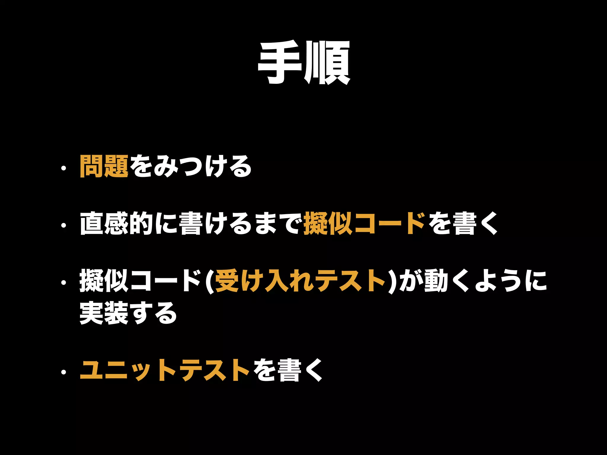 手順
• 問題をみつける
• 直感的に書けるまで擬似コードを書く
• 擬似コード(受け入れテスト)が動くように
実装する
• ユニットテストを書く
 