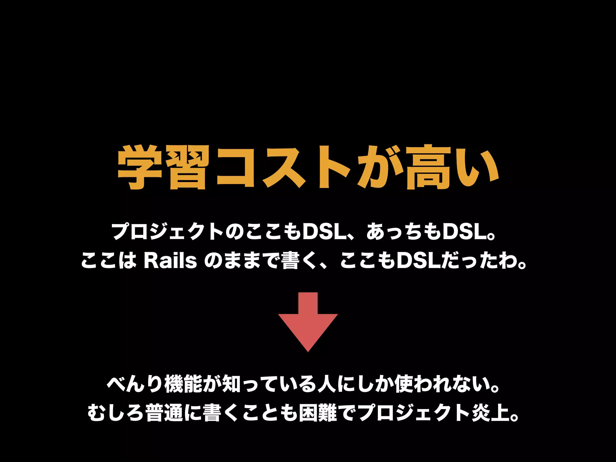 学習コストが高い
プロジェクトのここもDSL、あっちもDSL。
ここは Rails のままで書く、ここもDSLだったわ。
べんり機能が知っている人にしか使われない。
むしろ普通に書くことも困難でプロジェクト炎上。
 