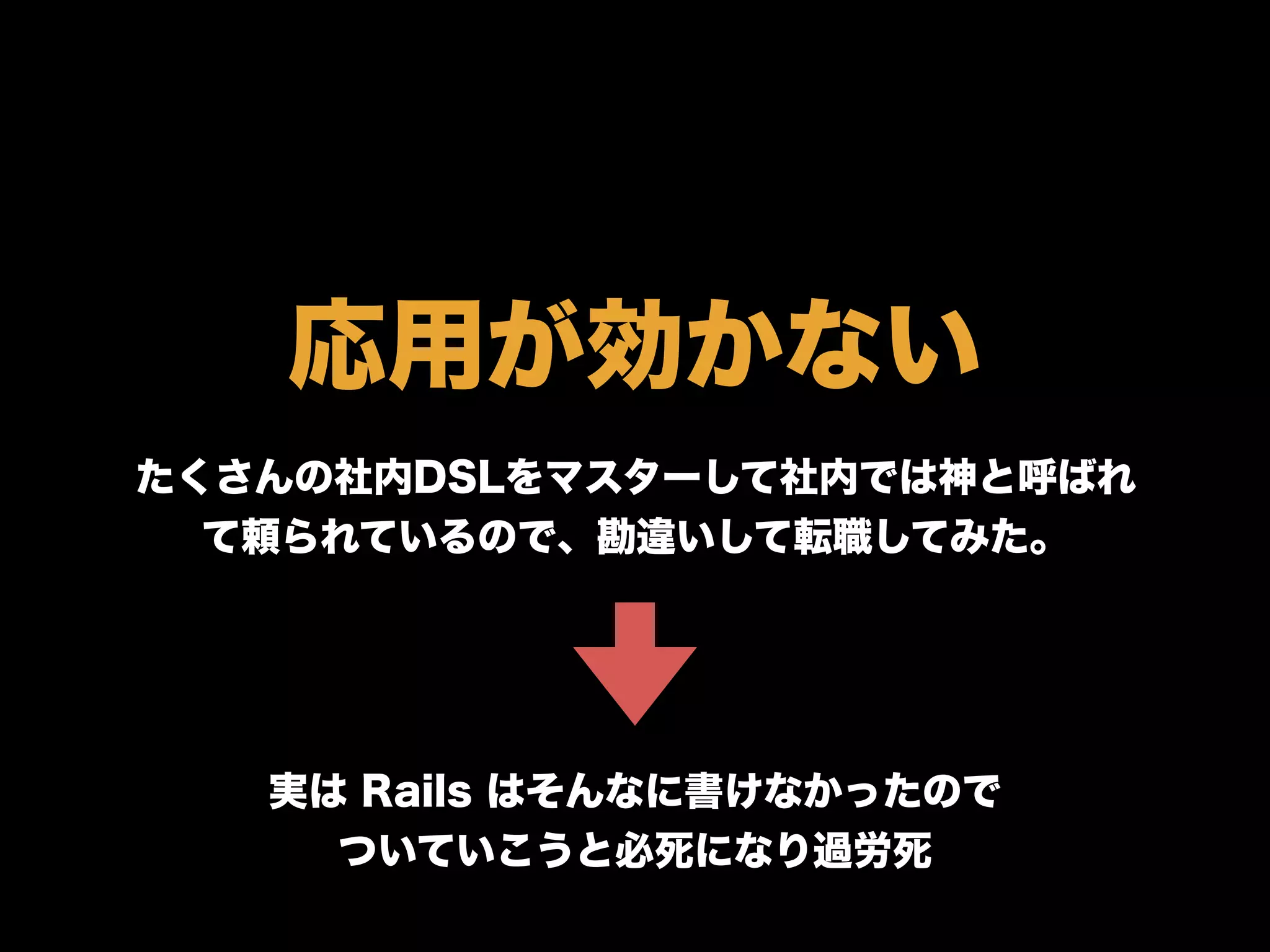 応用が効かない
たくさんの社内DSLをマスターして社内では神と呼ばれ
て頼られているので、勘違いして転職してみた。
実は Rails はそんなに書けなかったので
ついていこうと必死になり過労死
 