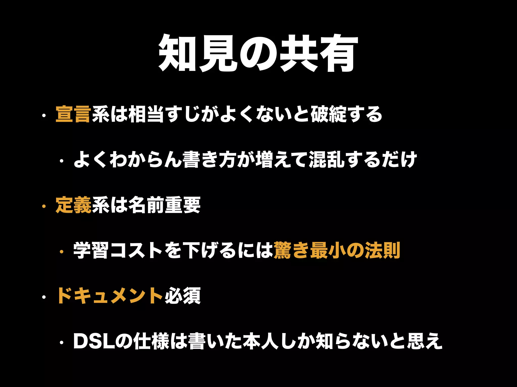 知見の共有
• 宣言系は相当すじがよくないと破綻する
• よくわからん書き方が増えて混乱するだけ
• 定義系は名前重要
• 学習コストを下げるには驚き最小の法則
• ドキュメント必須
• DSLの仕様は書いた本人しか知らないと思え
 