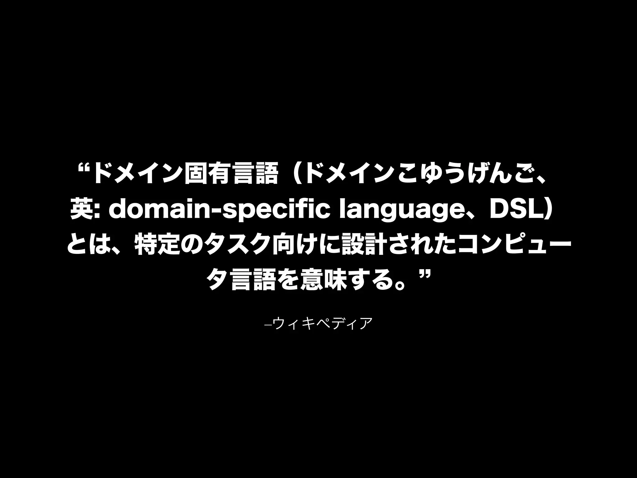 –ウィキペディア
ドメイン固有言語（ドメインこゆうげんご、
英: domain-speciﬁc language、DSL）
とは、特定のタスク向けに設計されたコンピュー
タ言語を意味する。
 