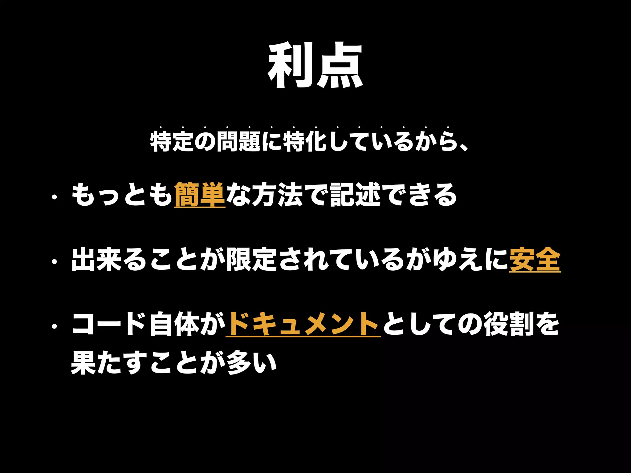 利点
• もっとも簡単な方法で記述できる
• 出来ることが限定されているがゆえに安全
• コード自体がドキュメントとしての役割を
果たすことが多い
特定の問題に特化しているから、
• • • • • • • • • • • • • •
 